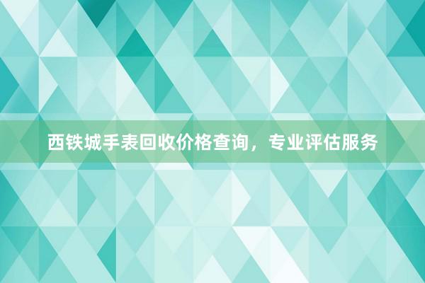 西铁城手表回收价格查询，专业评估服务