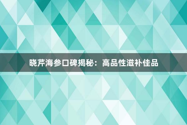 晓芹海参口碑揭秘：高品性滋补佳品